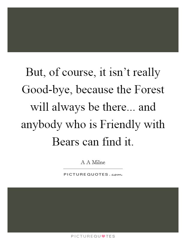 But, of course, it isn't really Good-bye, because the Forest will always be there... and anybody who is Friendly with Bears can find it Picture Quote #1