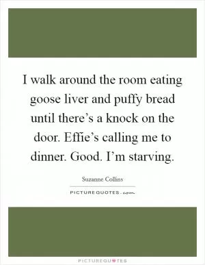 I walk around the room eating goose liver and puffy bread until there’s a knock on the door. Effie’s calling me to dinner. Good. I’m starving Picture Quote #1