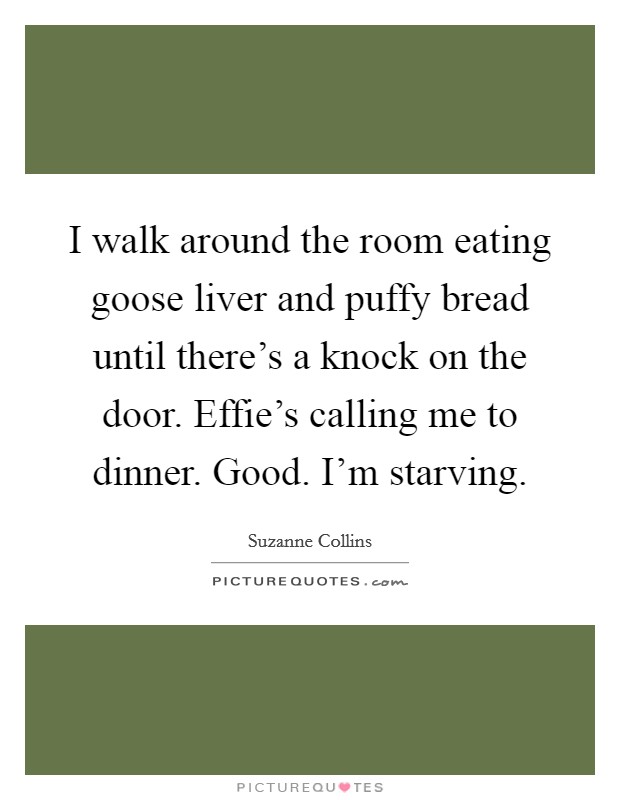 I walk around the room eating goose liver and puffy bread until there's a knock on the door. Effie's calling me to dinner. Good. I'm starving Picture Quote #1