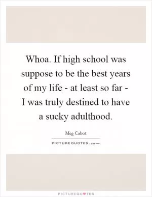 Whoa. If high school was suppose to be the best years of my life - at least so far - I was truly destined to have a sucky adulthood Picture Quote #1