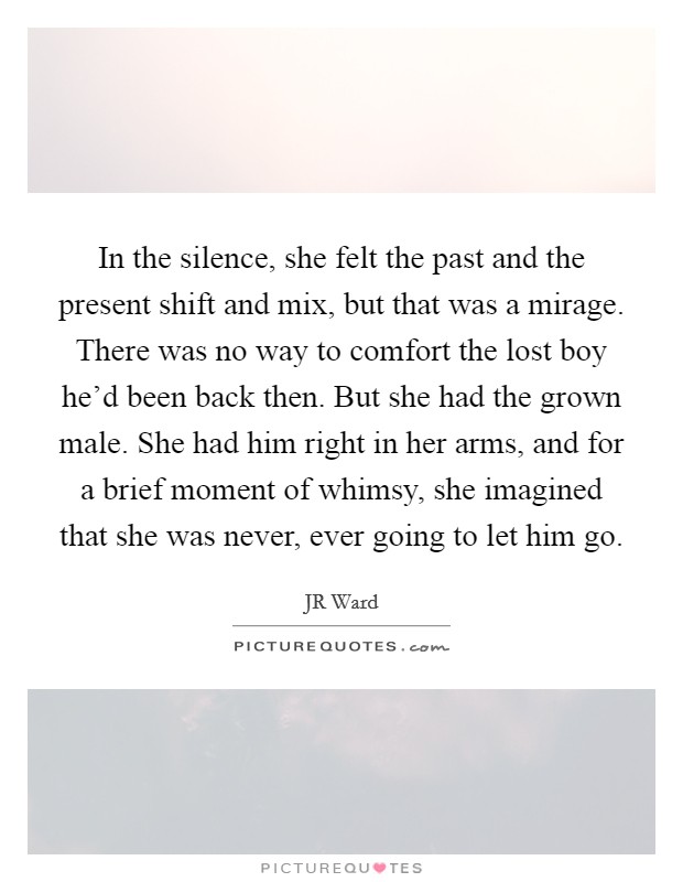 In the silence, she felt the past and the present shift and mix, but that was a mirage. There was no way to comfort the lost boy he'd been back then. But she had the grown male. She had him right in her arms, and for a brief moment of whimsy, she imagined that she was never, ever going to let him go Picture Quote #1