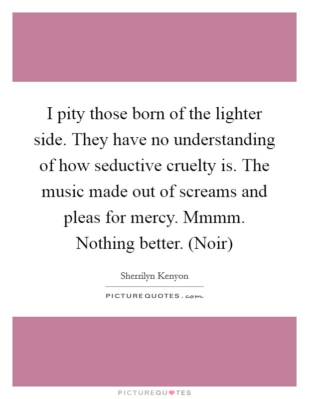 I pity those born of the lighter side. They have no understanding of how seductive cruelty is. The music made out of screams and pleas for mercy. Mmmm. Nothing better. (Noir) Picture Quote #1