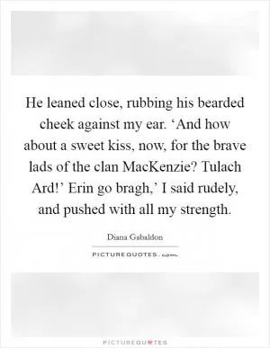 He leaned close, rubbing his bearded cheek against my ear. ‘And how about a sweet kiss, now, for the brave lads of the clan MacKenzie? Tulach Ard!’ Erin go bragh,’ I said rudely, and pushed with all my strength Picture Quote #1