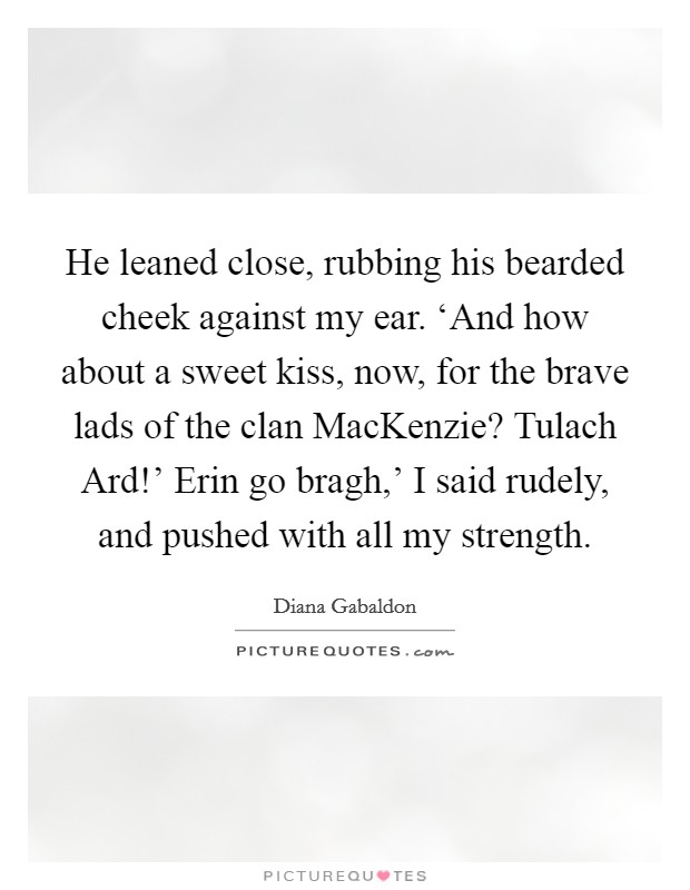 He leaned close, rubbing his bearded cheek against my ear. ‘And how about a sweet kiss, now, for the brave lads of the clan MacKenzie? Tulach Ard!' Erin go bragh,' I said rudely, and pushed with all my strength Picture Quote #1