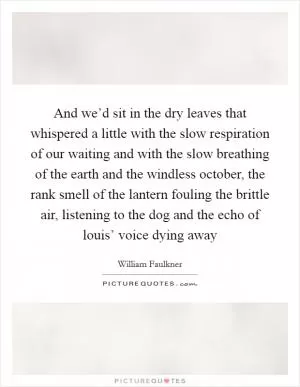 And we’d sit in the dry leaves that whispered a little with the slow respiration of our waiting and with the slow breathing of the earth and the windless october, the rank smell of the lantern fouling the brittle air, listening to the dog and the echo of louis’ voice dying away Picture Quote #1