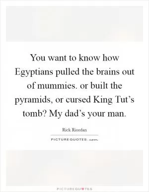 You want to know how Egyptians pulled the brains out of mummies. or built the pyramids, or cursed King Tut’s tomb? My dad’s your man Picture Quote #1