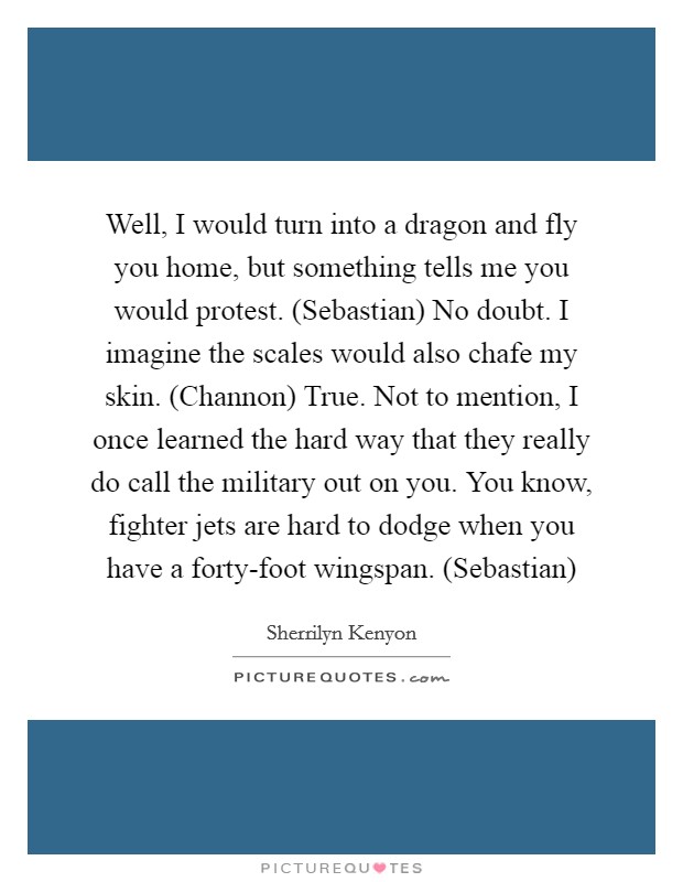 Well, I would turn into a dragon and fly you home, but something tells me you would protest. (Sebastian) No doubt. I imagine the scales would also chafe my skin. (Channon) True. Not to mention, I once learned the hard way that they really do call the military out on you. You know, fighter jets are hard to dodge when you have a forty-foot wingspan. (Sebastian) Picture Quote #1