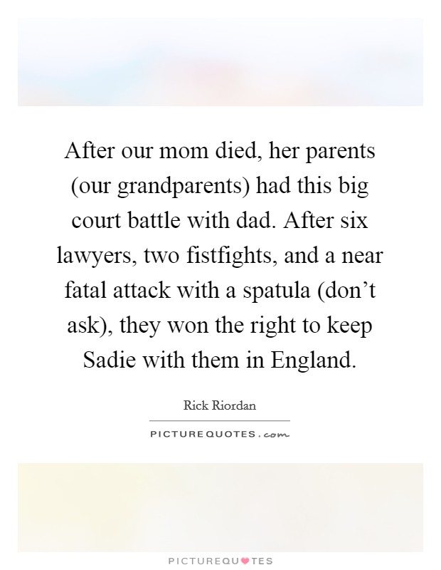 After our mom died, her parents (our grandparents) had this big court battle with dad. After six lawyers, two fistfights, and a near fatal attack with a spatula (don't ask), they won the right to keep Sadie with them in England Picture Quote #1