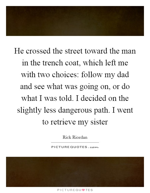 He crossed the street toward the man in the trench coat, which left me with two choices: follow my dad and see what was going on, or do what I was told. I decided on the slightly less dangerous path. I went to retrieve my sister Picture Quote #1
