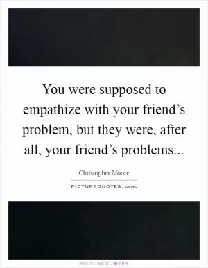 You were supposed to empathize with your friend’s problem, but they were, after all, your friend’s problems Picture Quote #1