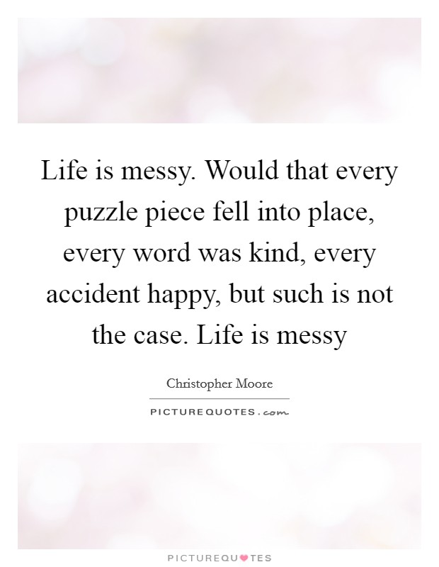 Life is messy. Would that every puzzle piece fell into place, every word was kind, every accident happy, but such is not the case. Life is messy Picture Quote #1