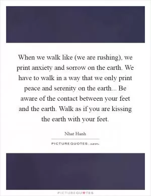 When we walk like (we are rushing), we print anxiety and sorrow on the earth. We have to walk in a way that we only print peace and serenity on the earth... Be aware of the contact between your feet and the earth. Walk as if you are kissing the earth with your feet Picture Quote #1