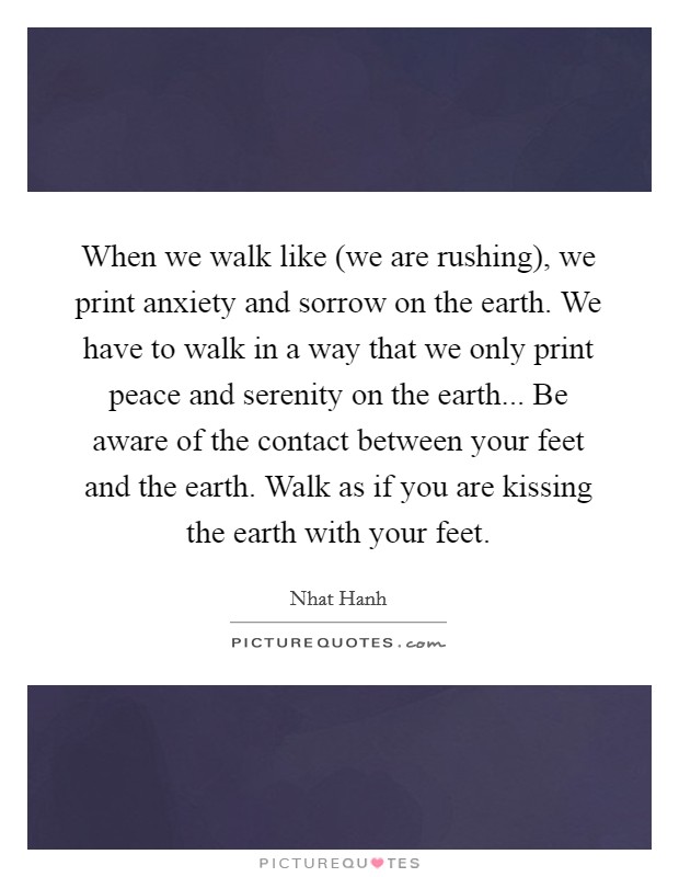 When we walk like (we are rushing), we print anxiety and sorrow on the earth. We have to walk in a way that we only print peace and serenity on the earth... Be aware of the contact between your feet and the earth. Walk as if you are kissing the earth with your feet Picture Quote #1