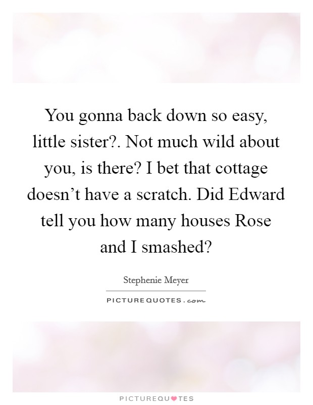 You gonna back down so easy, little sister?. Not much wild about you, is there? I bet that cottage doesn't have a scratch. Did Edward tell you how many houses Rose and I smashed? Picture Quote #1