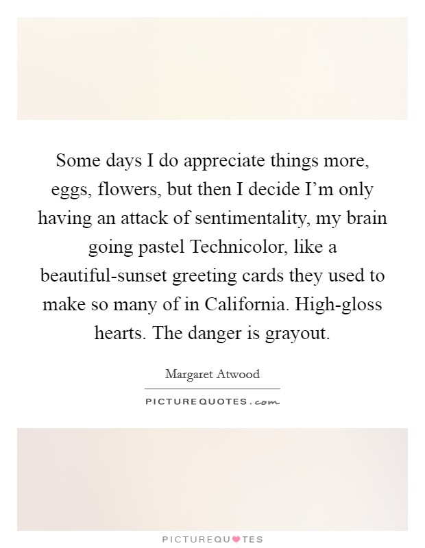 Some days I do appreciate things more, eggs, flowers, but then I decide I'm only having an attack of sentimentality, my brain going pastel Technicolor, like a beautiful-sunset greeting cards they used to make so many of in California. High-gloss hearts. The danger is grayout Picture Quote #1