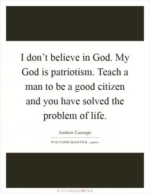 I don’t believe in God. My God is patriotism. Teach a man to be a good citizen and you have solved the problem of life Picture Quote #1