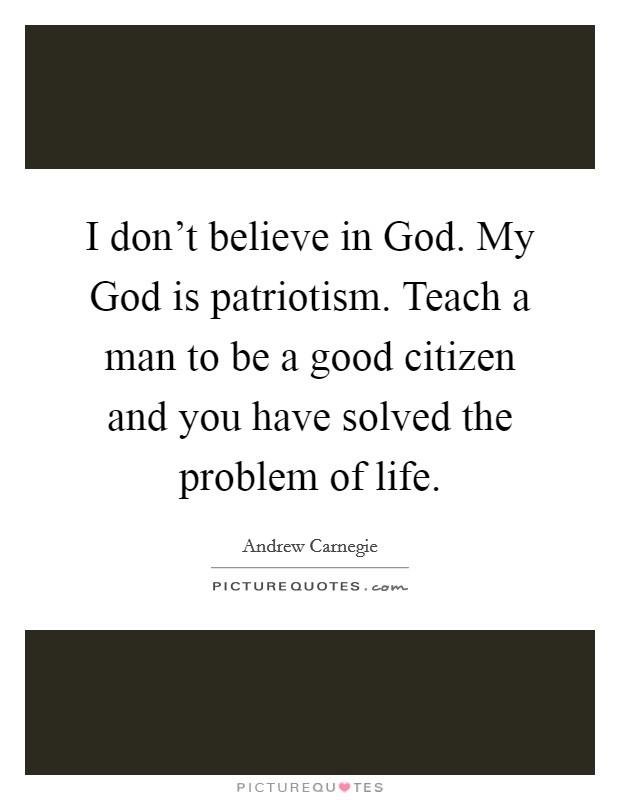 I don't believe in God. My God is patriotism. Teach a man to be a good citizen and you have solved the problem of life Picture Quote #1