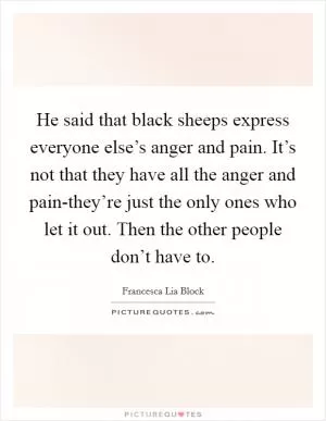 He said that black sheeps express everyone else’s anger and pain. It’s not that they have all the anger and pain-they’re just the only ones who let it out. Then the other people don’t have to Picture Quote #1