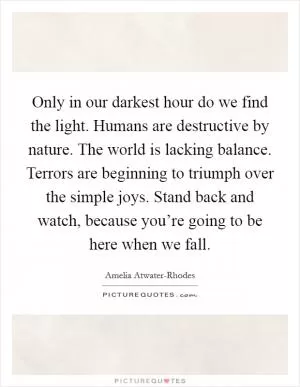 Only in our darkest hour do we find the light. Humans are destructive by nature. The world is lacking balance. Terrors are beginning to triumph over the simple joys. Stand back and watch, because you’re going to be here when we fall Picture Quote #1