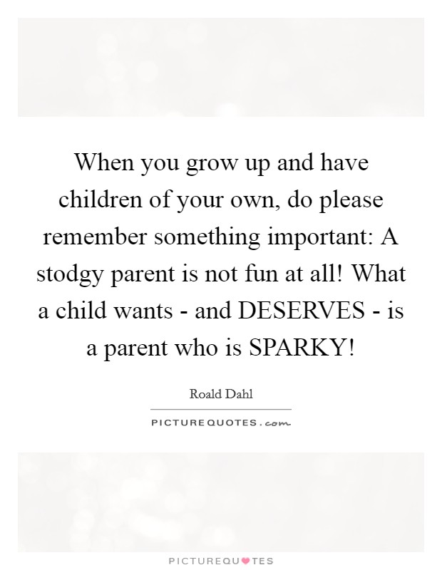 When you grow up and have children of your own, do please remember something important: A stodgy parent is not fun at all! What a child wants - and DESERVES - is a parent who is SPARKY! Picture Quote #1