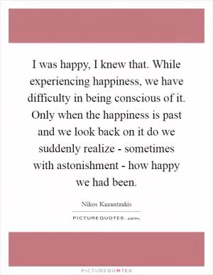 I was happy, I knew that. While experiencing happiness, we have difficulty in being conscious of it. Only when the happiness is past and we look back on it do we suddenly realize - sometimes with astonishment - how happy we had been Picture Quote #1