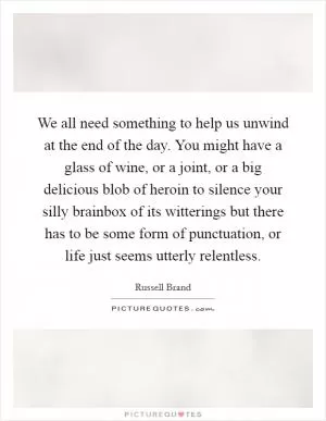 We all need something to help us unwind at the end of the day. You might have a glass of wine, or a joint, or a big delicious blob of heroin to silence your silly brainbox of its witterings but there has to be some form of punctuation, or life just seems utterly relentless Picture Quote #1