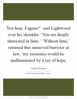 You hear, Eugene?’ said Lightwood over his shoulder. ‘You are deeply interested in lime.’ ‘Without lime,’ returned that unmoved barrister at law, ‘my existence would be unilluminated by a ray of hope Picture Quote #1