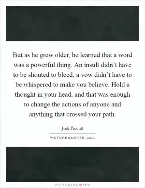 But as he grew older, he learned that a word was a powerful thing. An insult didn’t have to be shouted to bleed; a vow didn’t have to be whispered to make you believe. Hold a thought in your head, and that was enough to change the actions of anyone and anything that crossed your path Picture Quote #1