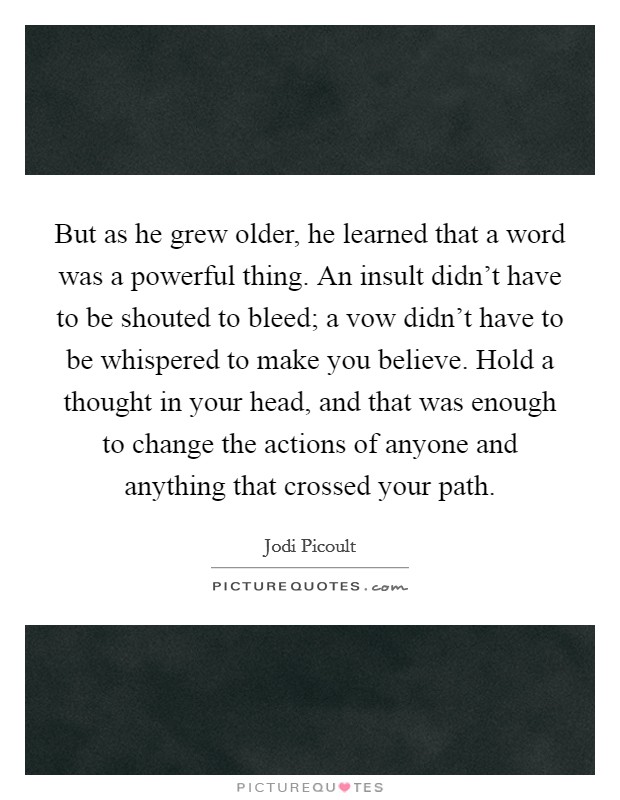 But as he grew older, he learned that a word was a powerful thing. An insult didn't have to be shouted to bleed; a vow didn't have to be whispered to make you believe. Hold a thought in your head, and that was enough to change the actions of anyone and anything that crossed your path Picture Quote #1
