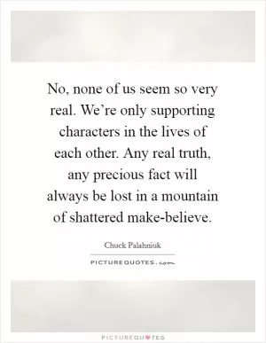 No, none of us seem so very real. We’re only supporting characters in the lives of each other. Any real truth, any precious fact will always be lost in a mountain of shattered make-believe Picture Quote #1
