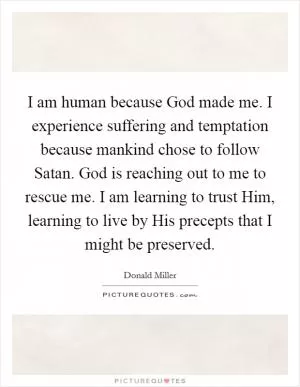 I am human because God made me. I experience suffering and temptation because mankind chose to follow Satan. God is reaching out to me to rescue me. I am learning to trust Him, learning to live by His precepts that I might be preserved Picture Quote #1