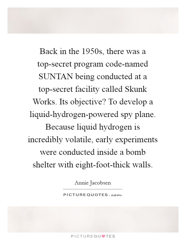 Back in the 1950s, there was a top-secret program code-named SUNTAN being conducted at a top-secret facility called Skunk Works. Its objective? To develop a liquid-hydrogen-powered spy plane. Because liquid hydrogen is incredibly volatile, early experiments were conducted inside a bomb shelter with eight-foot-thick walls Picture Quote #1