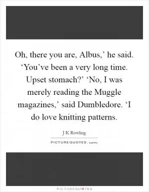 Oh, there you are, Albus,’ he said. ‘You’ve been a very long time. Upset stomach?’ ‘No, I was merely reading the Muggle magazines,’ said Dumbledore. ‘I do love knitting patterns Picture Quote #1