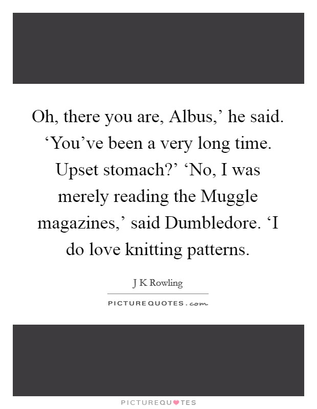 Oh, there you are, Albus,' he said. ‘You've been a very long time. Upset stomach?' ‘No, I was merely reading the Muggle magazines,' said Dumbledore. ‘I do love knitting patterns Picture Quote #1