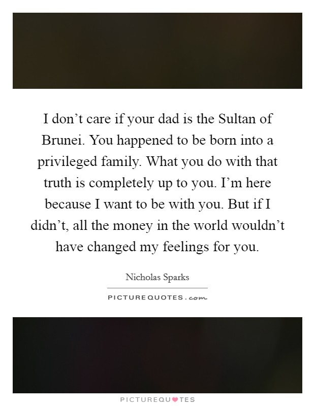 I don't care if your dad is the Sultan of Brunei. You happened to be born into a privileged family. What you do with that truth is completely up to you. I'm here because I want to be with you. But if I didn't, all the money in the world wouldn't have changed my feelings for you Picture Quote #1