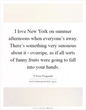 I love New York on summer afternoons when everyone’s away. There’s something very sensuous about it - overripe, as if all sorts of funny fruits were going to fall into your hands Picture Quote #1