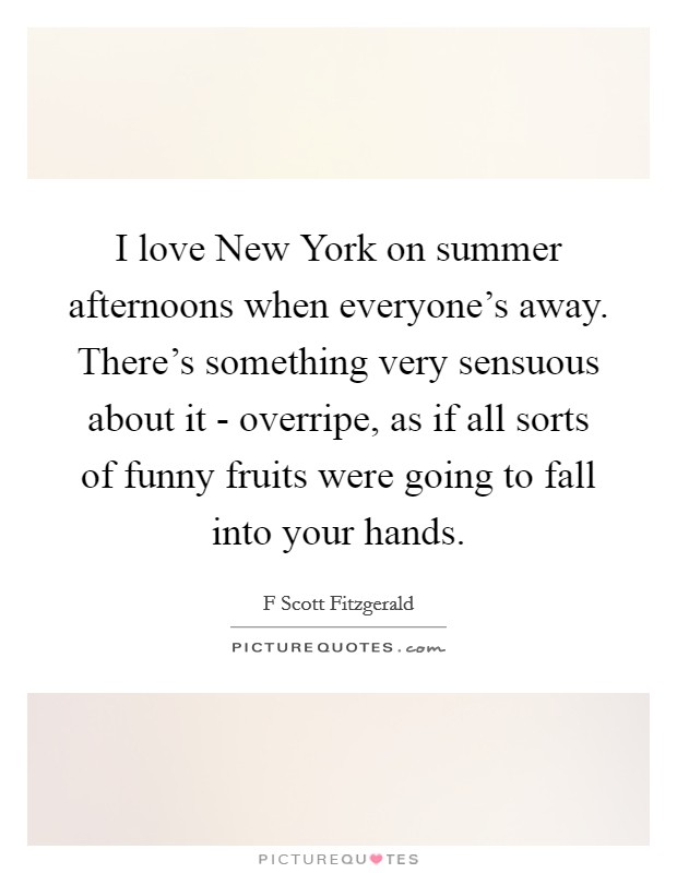 I love New York on summer afternoons when everyone's away. There's something very sensuous about it - overripe, as if all sorts of funny fruits were going to fall into your hands Picture Quote #1
