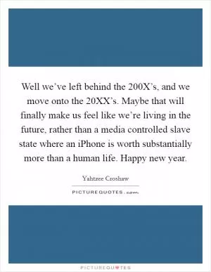 Well we’ve left behind the 200X’s, and we move onto the 20XX’s. Maybe that will finally make us feel like we’re living in the future, rather than a media controlled slave state where an iPhone is worth substantially more than a human life. Happy new year Picture Quote #1