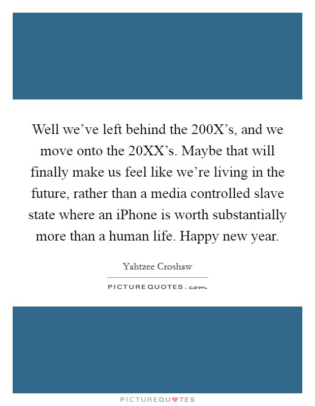 Well we've left behind the 200X's, and we move onto the 20XX's. Maybe that will finally make us feel like we're living in the future, rather than a media controlled slave state where an iPhone is worth substantially more than a human life. Happy new year Picture Quote #1