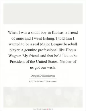When I was a small boy in Kansas, a friend of mine and I went fishing. I told him I wanted to be a real Major League baseball player, a genuine professional like Honus Wagner. My friend said that he’d like to be President of the United States. Neither of us got our wish Picture Quote #1