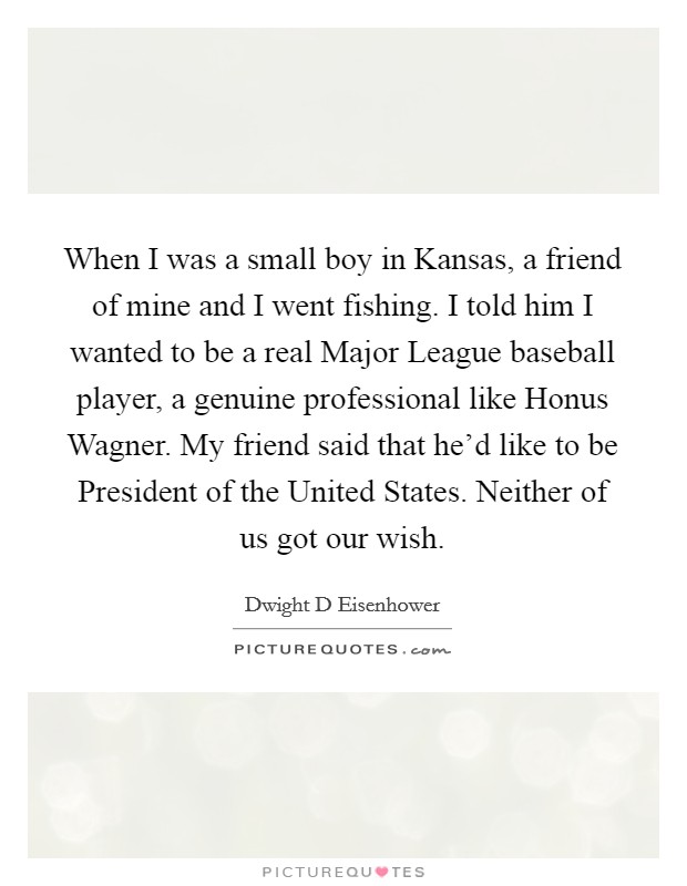 When I was a small boy in Kansas, a friend of mine and I went fishing. I told him I wanted to be a real Major League baseball player, a genuine professional like Honus Wagner. My friend said that he'd like to be President of the United States. Neither of us got our wish Picture Quote #1