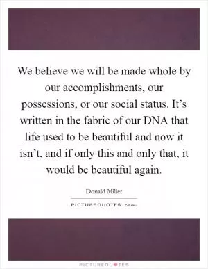 We believe we will be made whole by our accomplishments, our possessions, or our social status. It’s written in the fabric of our DNA that life used to be beautiful and now it isn’t, and if only this and only that, it would be beautiful again Picture Quote #1