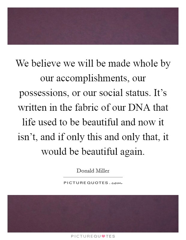 We believe we will be made whole by our accomplishments, our possessions, or our social status. It's written in the fabric of our DNA that life used to be beautiful and now it isn't, and if only this and only that, it would be beautiful again Picture Quote #1