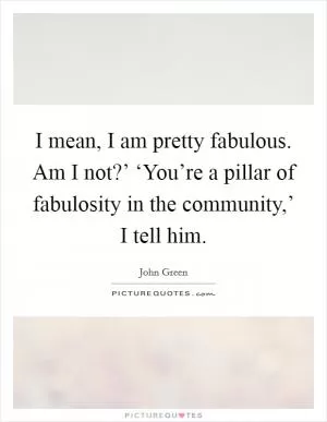 I mean, I am pretty fabulous. Am I not?’ ‘You’re a pillar of fabulosity in the community,’ I tell him Picture Quote #1