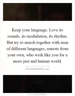 Keep your language. Love its sounds, its modulation, its rhythm. But try to march together with men of different languages, remote from your own, who wish like you for a more just and human world Picture Quote #1