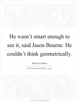 He wasn’t smart enough to see it, said Jason Bourne. He couldn’t think geometrically Picture Quote #1