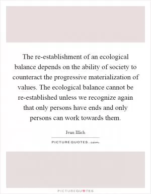 The re-establishment of an ecological balance depends on the ability of society to counteract the progressive materialization of values. The ecological balance cannot be re-established unless we recognize again that only persons have ends and only persons can work towards them Picture Quote #1