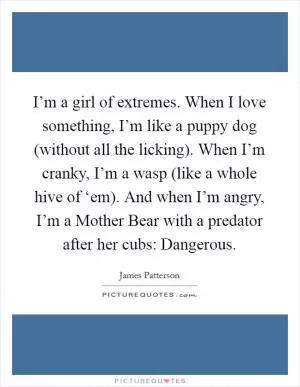 I’m a girl of extremes. When I love something, I’m like a puppy dog (without all the licking). When I’m cranky, I’m a wasp (like a whole hive of ‘em). And when I’m angry, I’m a Mother Bear with a predator after her cubs: Dangerous Picture Quote #1