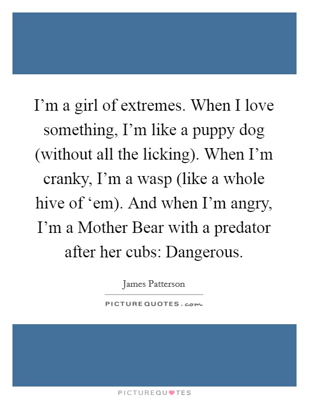 I'm a girl of extremes. When I love something, I'm like a puppy dog (without all the licking). When I'm cranky, I'm a wasp (like a whole hive of ‘em). And when I'm angry, I'm a Mother Bear with a predator after her cubs: Dangerous Picture Quote #1