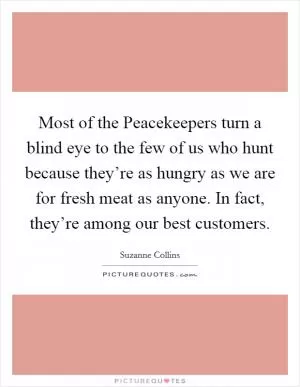 Most of the Peacekeepers turn a blind eye to the few of us who hunt because they’re as hungry as we are for fresh meat as anyone. In fact, they’re among our best customers Picture Quote #1